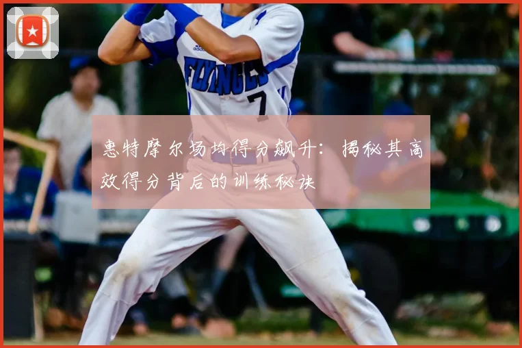 惠特摩尔场均得分飙升：揭秘其高效得分背后的训练秘诀