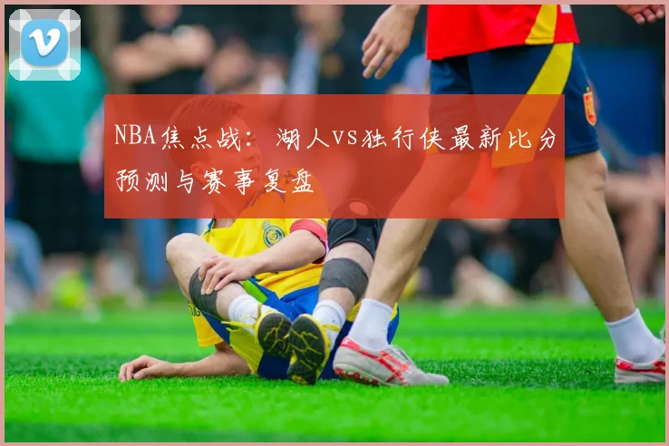 NBA焦点战：湖人vs独行侠最新比分预测与赛事复盘