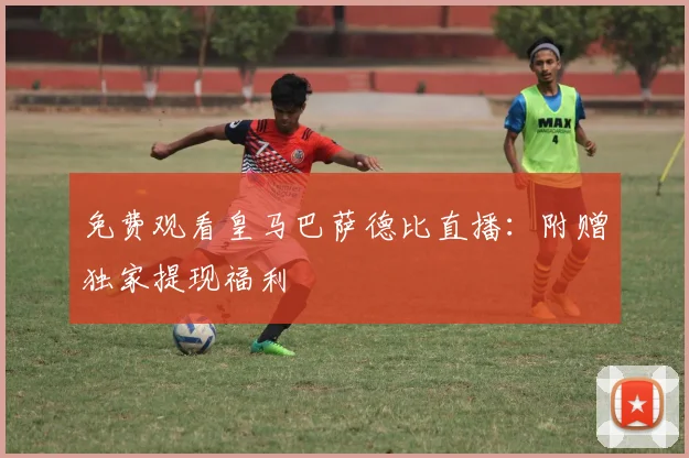 免费观看皇马巴萨德比直播：附赠独家提现福利