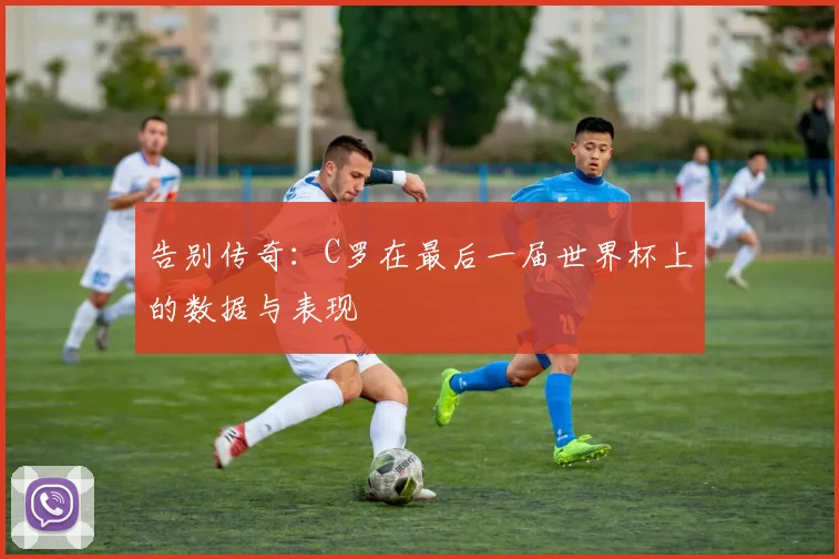 告别传奇：C罗在最后一届世界杯上的数据与表现