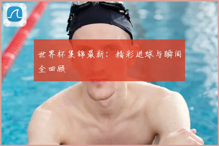 世界杯集锦最新：精彩进球与瞬间全回顾
