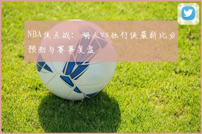 NBA焦点战:湖人vs独行侠最新比分预测与赛事复盘