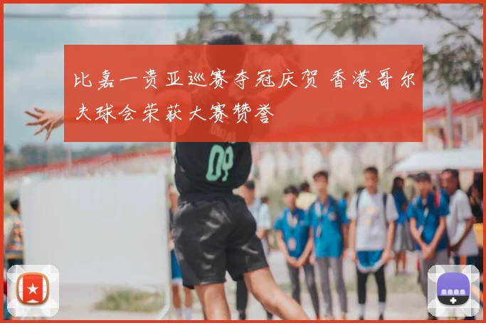 比嘉一贵亚巡赛夺冠庆贺 香港哥尔夫球会荣获大赛赞誉